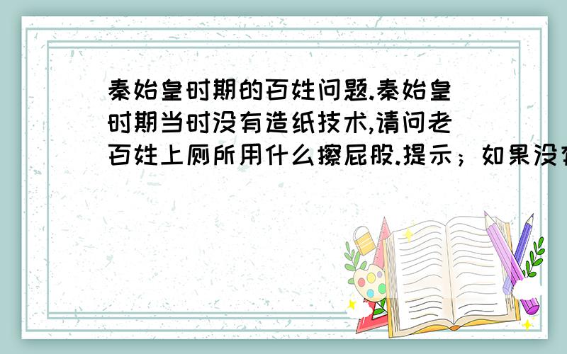 秦始皇时期的百姓问题.秦始皇时期当时没有造纸技术,请问老百姓上厕所用什么擦屁股.提示；如果没有正确的历史文献记载,参与者可以展开自己丰富的想象力加逻辑和超级搞笑的回答为最佳