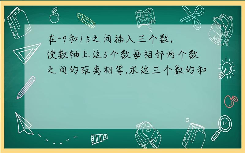 在-9和15之间插入三个数,使数轴上这5个数每相邻两个数之间的距离相等,求这三个数的和