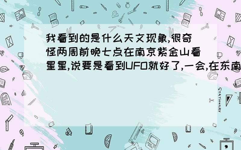 我看到的是什么天文现象,很奇怪两周前晚七点在南京紫金山看星星,说要是看到UFO就好了,一会,在东南方向有一亮点,路灯颜色,是静止的,那高度不可能是我知道的东西,大约7秒,没了；今晚8点,