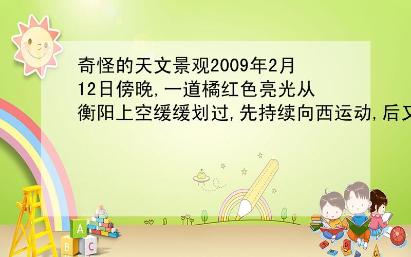 奇怪的天文景观2009年2月12日傍晚,一道橘红色亮光从衡阳上空缓缓划过,先持续向西运动,后又转东,形状似彗星,可运动的很慢,而且持续时间很长,不知是什么,