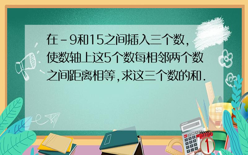 在-9和15之间插入三个数,使数轴上这5个数每相邻两个数之间距离相等,求这三个数的和.