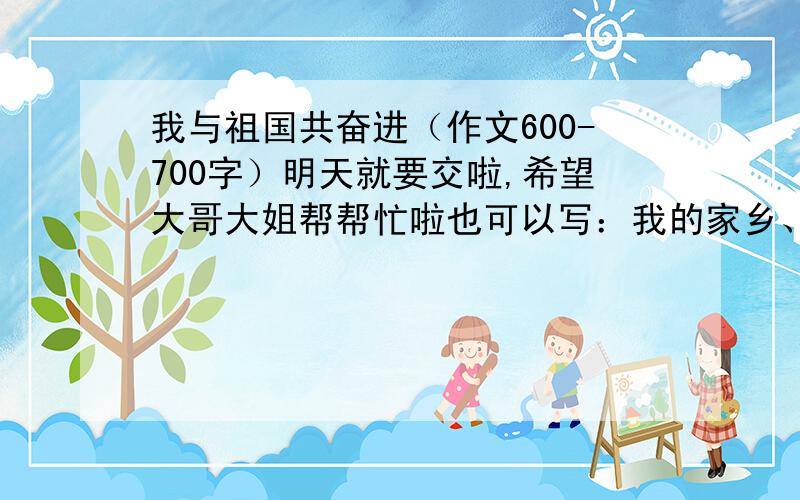 我与祖国共奋进（作文600-700字）明天就要交啦,希望大哥大姐帮帮忙啦也可以写：我的家乡、把我的心声告诉党等