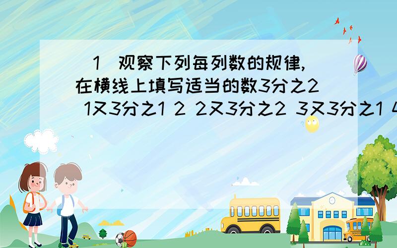 （1）观察下列每列数的规律,在横线上填写适当的数3分之2 1又3分之1 2 2又3分之2 3又3分之1 4 （ ） （ ） 6 6又3分之2（2）这列数的第100个数是个什么数?