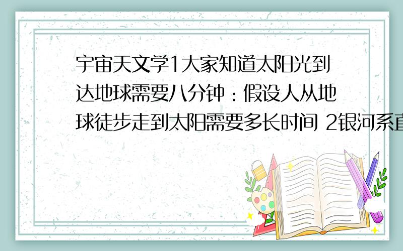 宇宙天文学1大家知道太阳光到达地球需要八分钟：假设人从地球徒步走到太阳需要多长时间 2银河系直径大概是10万光年：假设按地球上最快的飞行器算1.1万公里每小时那么飞过整个银河需