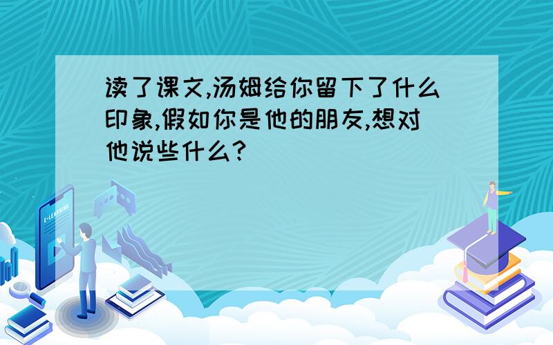 读了课文,汤姆给你留下了什么印象,假如你是他的朋友,想对他说些什么?