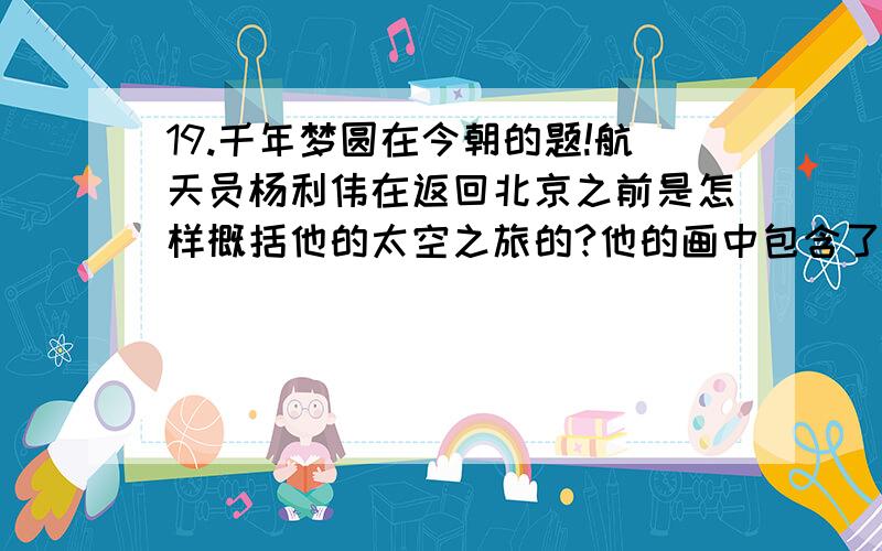 19.千年梦圆在今朝的题!航天员杨利伟在返回北京之前是怎样概括他的太空之旅的?他的画中包含了什么呢?（最好用口头语） 好的追分!