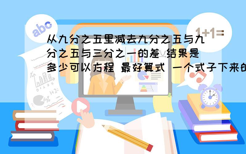 从九分之五里减去九分之五与九分之五与三分之一的差 结果是多少可以方程 最好算式 一个式子下来的-.-