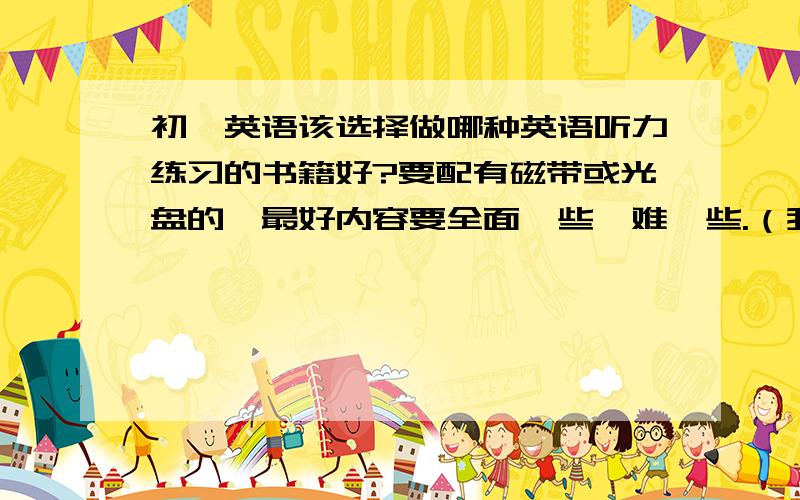 初一英语该选择做哪种英语听力练习的书籍好?要配有磁带或光盘的,最好内容要全面一些,难一些.（我英语蛮好的）