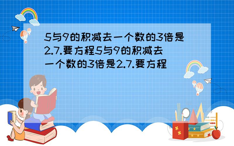 5与9的积减去一个数的3倍是2.7.要方程5与9的积减去一个数的3倍是2.7.要方程