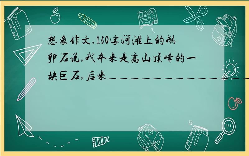 想象作文,150字河滩上的鹅卵石说,我本来是高山顶峰的一块巨石,后来＿＿＿＿＿＿＿＿＿＿＿＿＿＿＿＿＿＿＿＿＿＿＿＿＿＿＿＿请大家编写一段话,是这段话具有一定人生哲理,