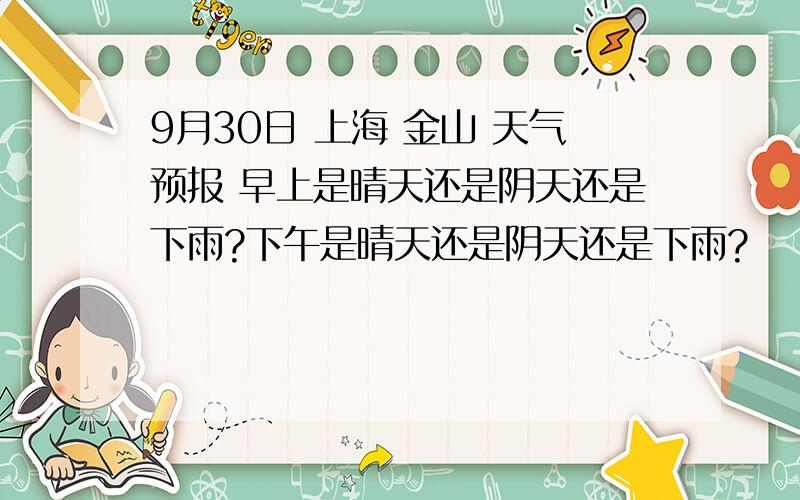 9月30日 上海 金山 天气预报 早上是晴天还是阴天还是下雨?下午是晴天还是阴天还是下雨?