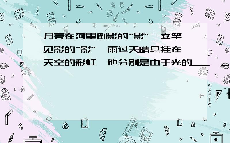 月亮在河里倒影的“影”,立竿见影的“影”,雨过天晴悬挂在天空的彩虹,他分别是由于光的__,__和__引起八年级物理一定要准确