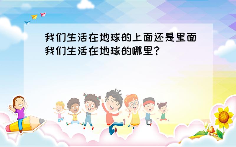 我们生活在地球的上面还是里面我们生活在地球的哪里?