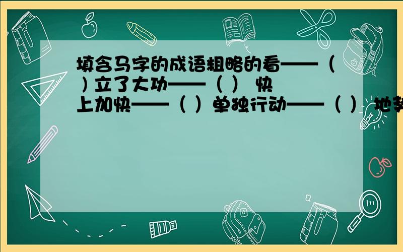 填含马字的成语粗略的看——（ ) 立了大功——（ ） 快上加快——（ ）单独行动——（ ） 地势平坦——（ ） 声势浩大——（ ）扩充实力——（ ） 人马众多——（ ） 心思不定——（ ）