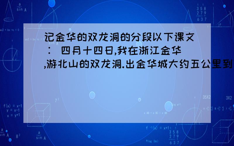 记金华的双龙洞的分段以下课文∶ 四月十四日,我在浙江金华,游北山的双龙洞.出金华城大约五公里到罗甸,过了罗甸就渐渐入山.公路盘曲而上.山上开满了映山红,无论花朵和叶子,都比盆栽的