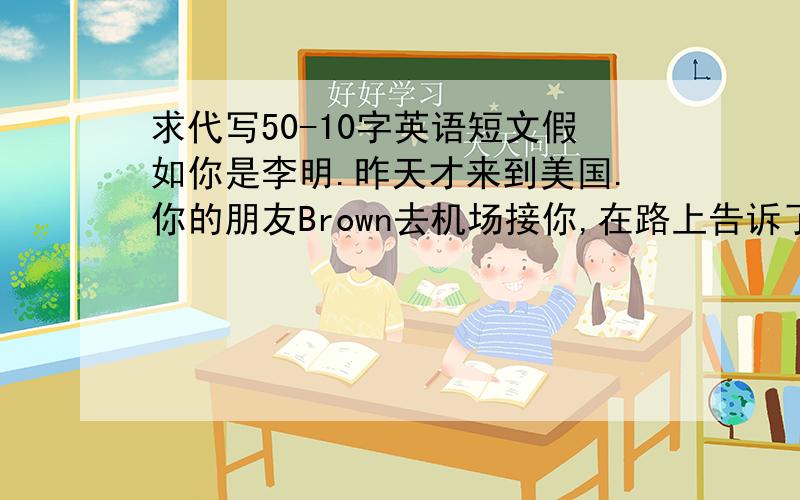 求代写50-10字英语短文假如你是李明.昨天才来到美国.你的朋友Brown去机场接你,在路上告诉了一些美国人的生活习惯,你决定写信感谢他.都没人答的~晕