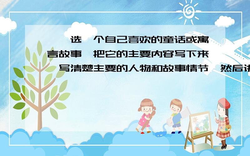 一丶选一个自己喜欢的童话或寓言故事,把它的主要内容写下来,写清楚主要的人物和故事情节,然后讲给大家那个是第一题哈要写300字哦,二、我们生活在自己的家乡,对家乡充满了深厚的感情.