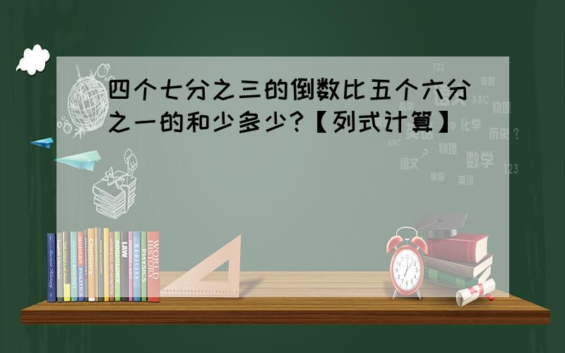 四个七分之三的倒数比五个六分之一的和少多少?【列式计算】