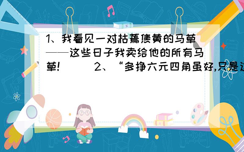 1、我看见一对枯蔫焦黄的马草——这些日子我卖给他的所有马草!（ ） 2、“多挣六元四角虽好,只是这...1、我看见一对枯蔫焦黄的马草——这些日子我卖给他的所有马草!（ ）2、“多挣六元