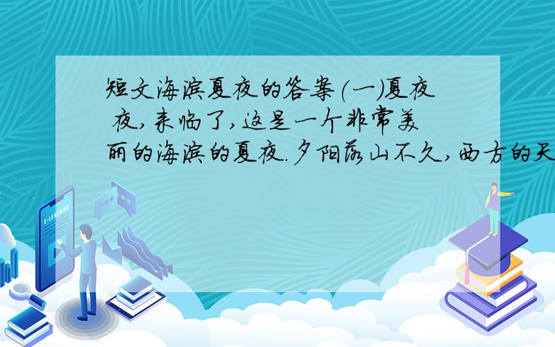 短文海滨夏夜的答案(一)夏夜 夜,来临了,这是一个非常美丽的海滨的夏夜.夕阳落山不久,西方的天空,还燃烧着一片桔红色的晚霞.大海也被这霞光染成了红色.每当一排排波浪涌起的时候,那映