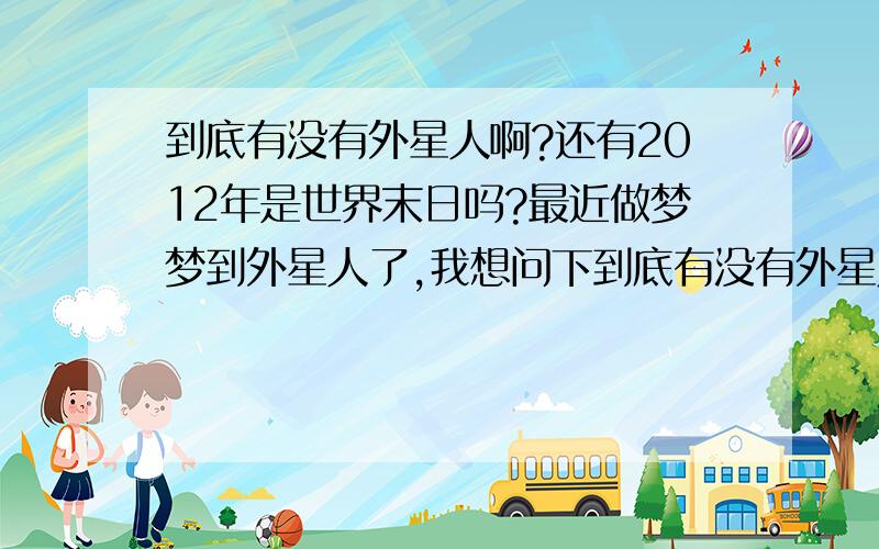 到底有没有外星人啊?还有2012年是世界末日吗?最近做梦梦到外星人了,我想问下到底有没有外星人,还有2012年真的是世界末日吗?我不希望这是真的,我还年轻,还有许多梦想啊!