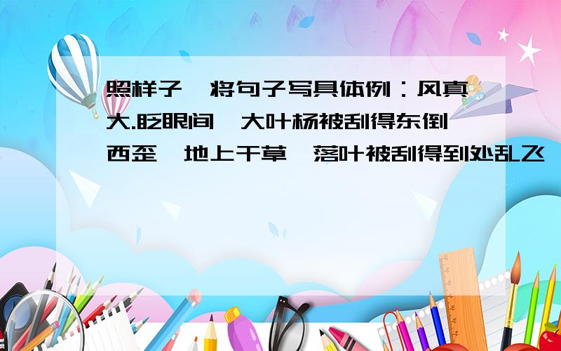 照样子,将句子写具体例：风真大.眨眼间,大叶杨被刮得东倒西歪,地上干草,落叶被刮得到处乱飞,大粒的沙石生气似的敲打着玻璃窗,真有点天昏地暗的架势仿：雪真大.················