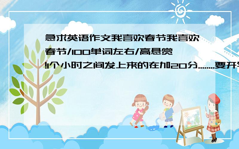 急求英语作文我喜欢春节我喜欢春节/100单词左右/高悬赏!1个小时之间发上来的在加20分........要开学写不出来了 今天中午2.就要交了 最好有翻译