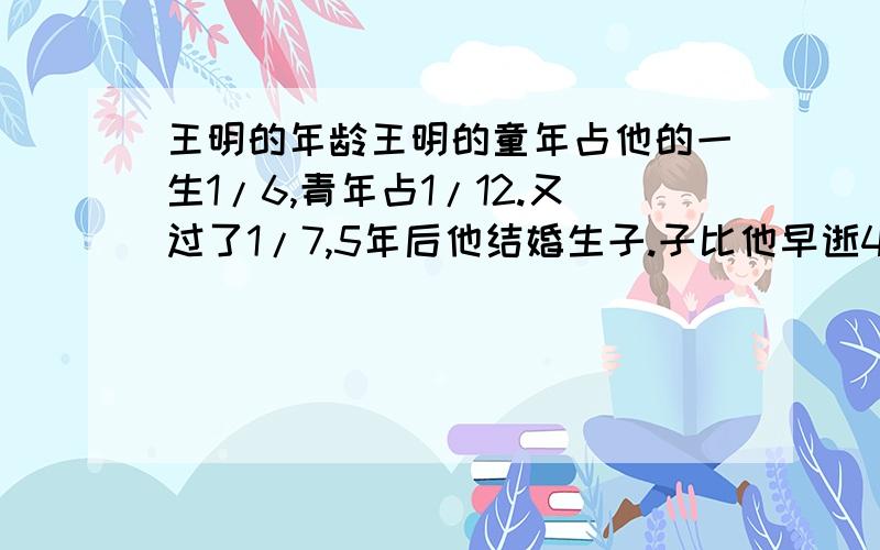 王明的年龄王明的童年占他的一生1/6,青年占1/12.又过了1/7,5年后他结婚生子.子比他早逝4年,儿子是他年龄的一半 ,他活了多大?有人知道的话,请告诉我,谢谢