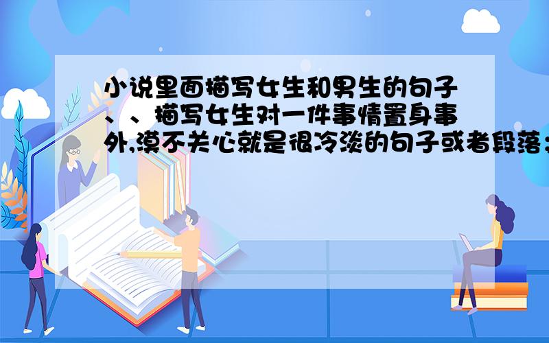 小说里面描写女生和男生的句子、、描写女生对一件事情置身事外,漠不关心就是很冷淡的句子或者段落；     描写男生玩世不恭的/孩子气的/冷淡的的句子或段落、