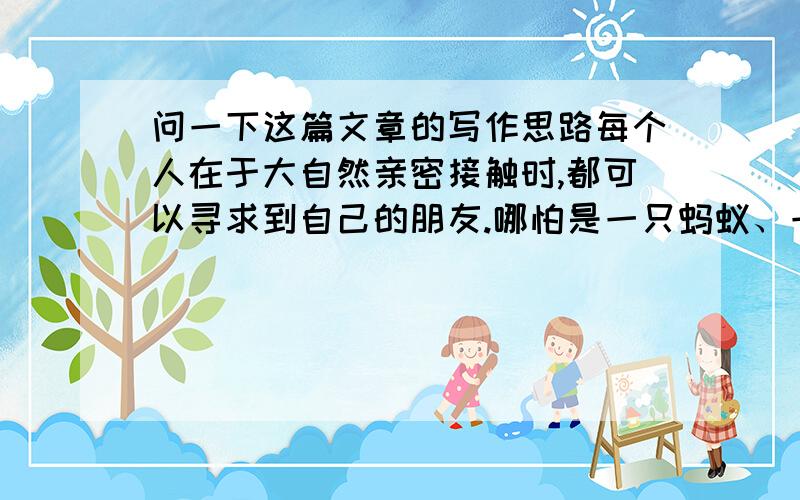 问一下这篇文章的写作思路每个人在于大自然亲密接触时,都可以寻求到自己的朋友.哪怕是一只蚂蚁、一片云彩,都可以在自己的生命中留下动人的故事.把你的故事讲是给我们听吧,请以“_____