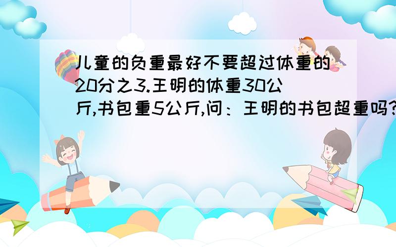 儿童的负重最好不要超过体重的20分之3.王明的体重30公斤,书包重5公斤,问：王明的书包超重吗?为什么?