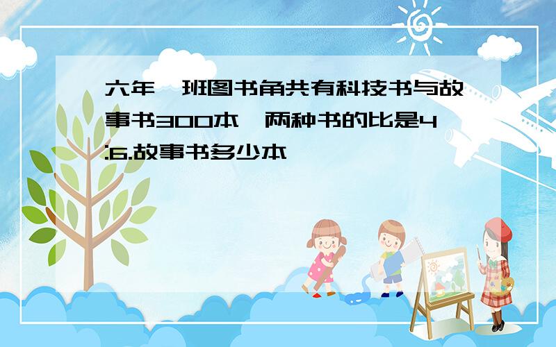 六年一班图书角共有科技书与故事书300本,两种书的比是4:6.故事书多少本