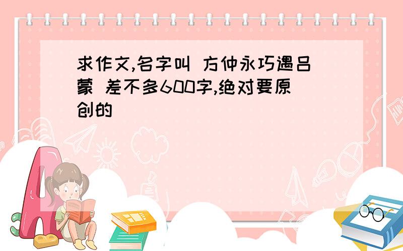 求作文,名字叫 方仲永巧遇吕蒙 差不多600字,绝对要原创的