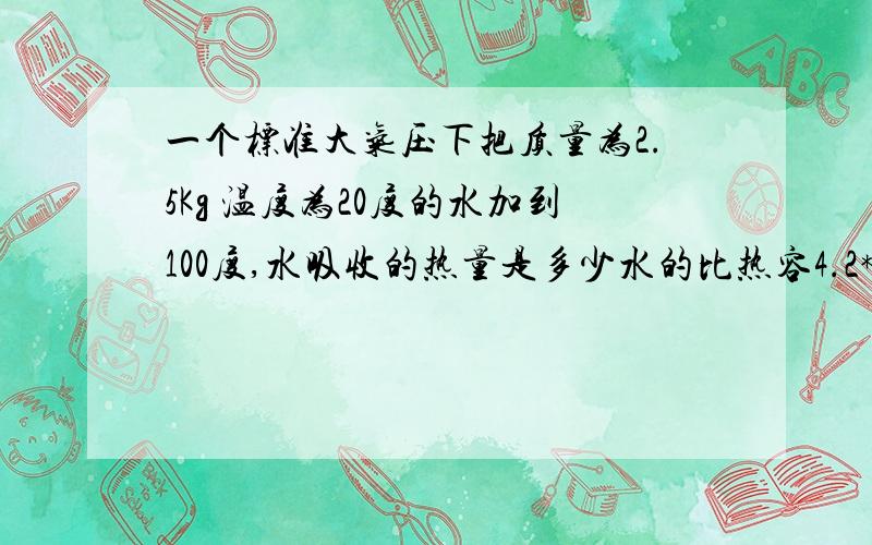 一个标准大气压下把质量为2.5Kg 温度为20度的水加到100度,水吸收的热量是多少水的比热容4.2*10^3J/(kg·℃）