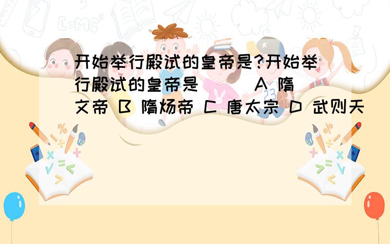 开始举行殿试的皇帝是?开始举行殿试的皇帝是 （） A 隋文帝 B 隋炀帝 C 唐太宗 D 武则天