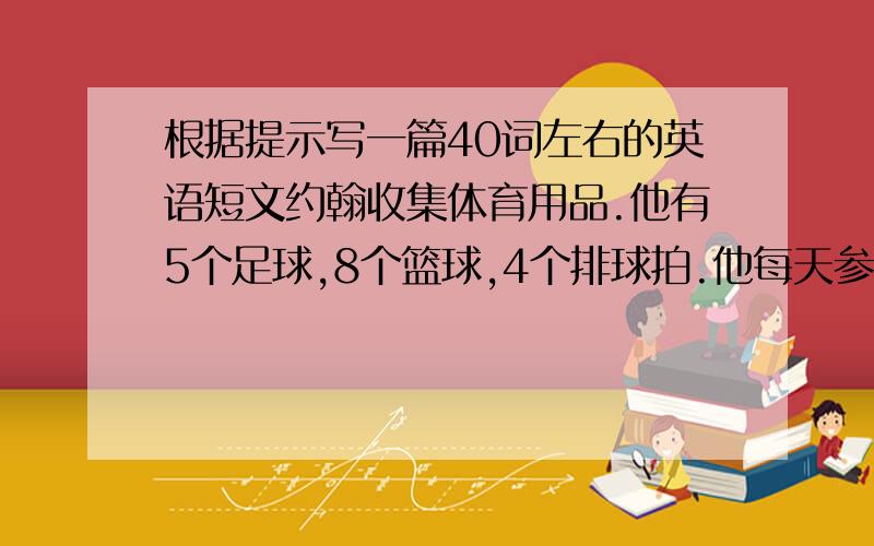 根据提示写一篇40词左右的英语短文约翰收集体育用品.他有5个足球,8个篮球,4个排球拍.他每天参加体育锻炼.他通过电视看体育赛事