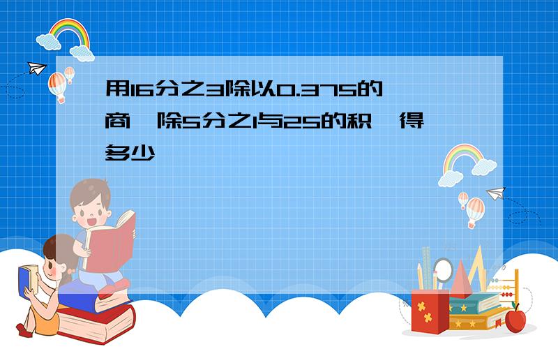 用16分之3除以0.375的商,除5分之1与25的积,得多少