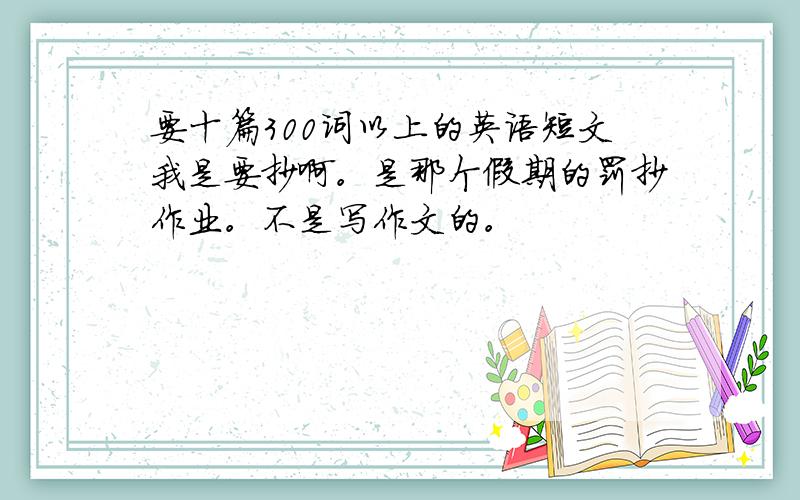 要十篇300词以上的英语短文我是要抄啊。是那个假期的罚抄作业。不是写作文的。