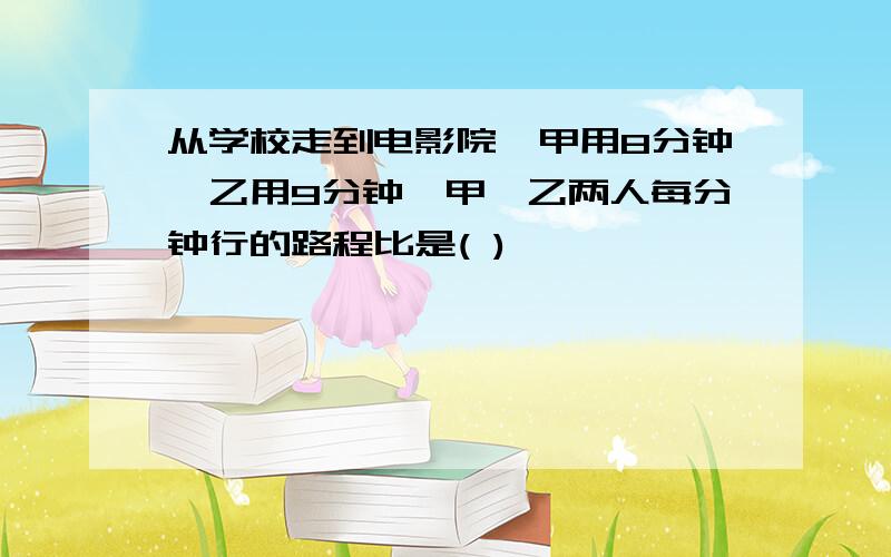 从学校走到电影院,甲用8分钟,乙用9分钟,甲、乙两人每分钟行的路程比是( )