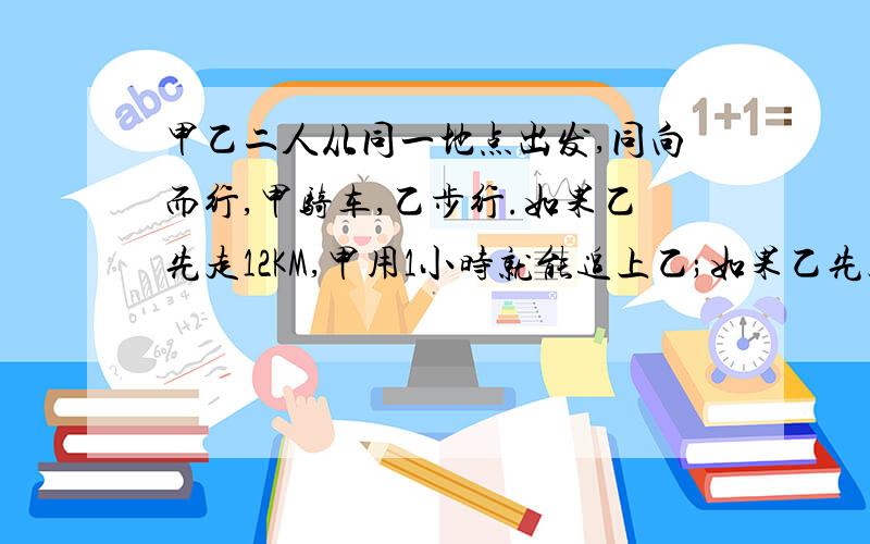 甲乙二人从同一地点出发,同向而行,甲骑车,乙步行.如果乙先走12KM,甲用1小时就能追上乙;如果乙先走1小时,甲只用1/2小时就能追上乙.求甲乙的速度.列方程一元一次方程