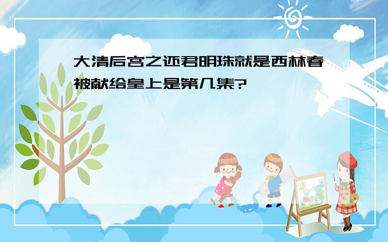 大清后宫之还君明珠就是西林春被献给皇上是第几集?