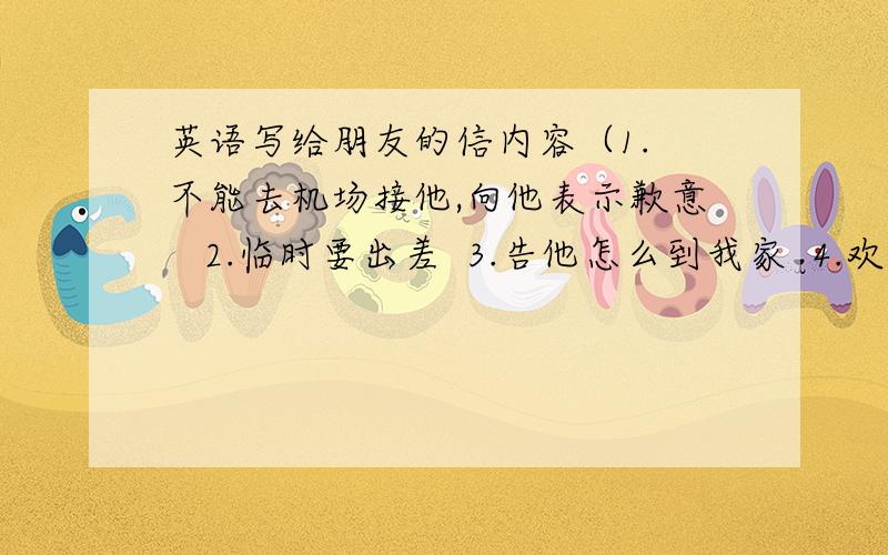 英语写给朋友的信内容（1. 不能去机场接他,向他表示歉意   2.临时要出差  3.告他怎么到我家  4.欢迎他到你家来 ）