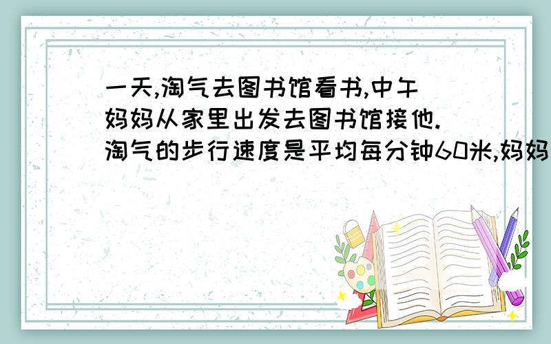 一天,淘气去图书馆看书,中午妈妈从家里出发去图书馆接他.淘气的步行速度是平均每分钟60米,妈妈的速度比淘淘气的速度的六分之五多40米.如果淘气和妈妈同时出发,几分钟后能在途中相遇?