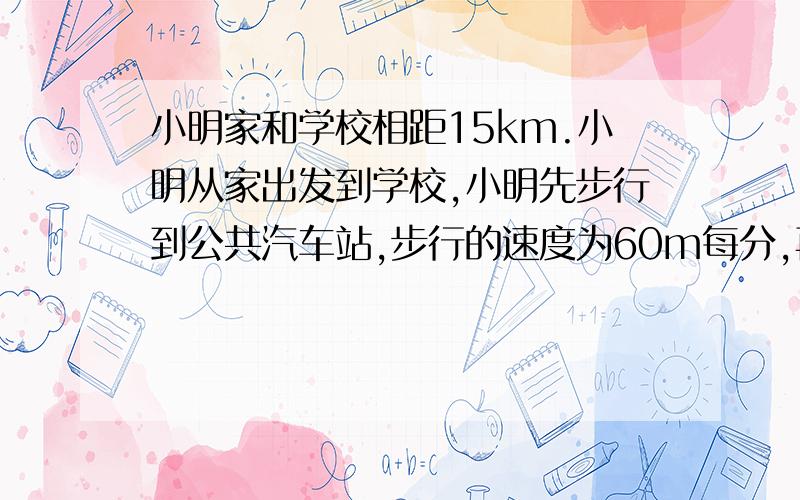 小明家和学校相距15km.小明从家出发到学校,小明先步行到公共汽车站,步行的速度为60m每分,再乘公共汽车到学校,发现比步行的时间缩短了20分钟,已知公共汽车的速度为40km每时,求小明从家到