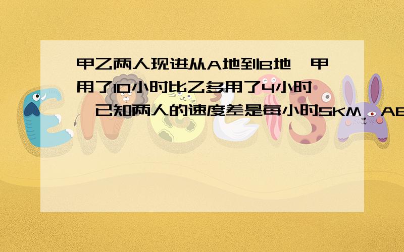 甲乙两人现进从A地到B地,甲用了10小时比乙多用了4小时,已知两人的速度差是每小时5KM,AB两地的距离是多甲乙两人现进从A地到B地,甲用了10小时,比乙多用了4小时,已知两人的速度差是每小时5KM,