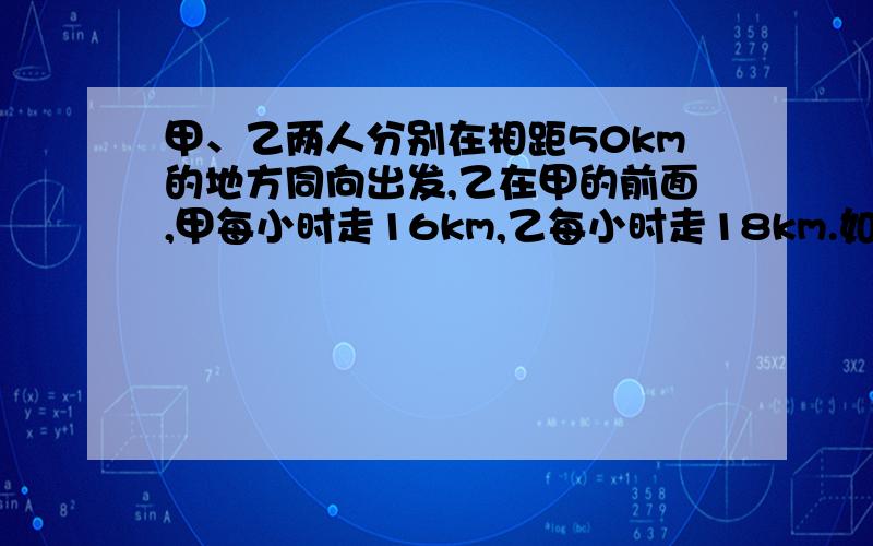 甲、乙两人分别在相距50km的地方同向出发,乙在甲的前面,甲每小时走16km,乙每小时走18km.如果乙先走1小时,问甲走多少时间后两个人相距70km?