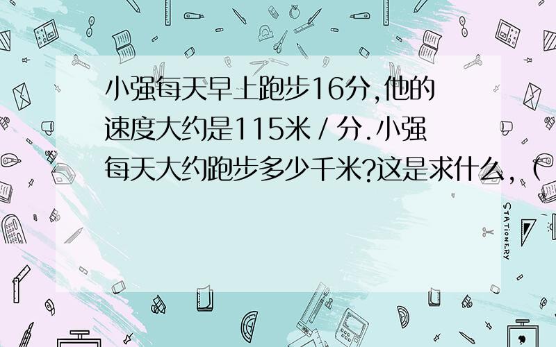 小强每天早上跑步16分,他的速度大约是115米／分.小强每天大约跑步多少千米?这是求什么,（ ）=（ ）〇（ ）