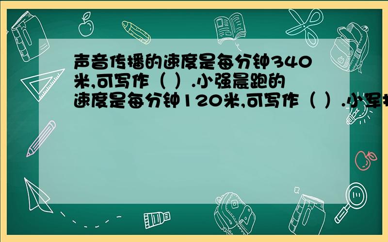 声音传播的速度是每分钟340米,可写作（ ）.小强晨跑的速度是每分钟120米,可写作（ ）.小军打字的速度是每分钟打180字,可写作（ ）.希望都能打下来,好的话加分.