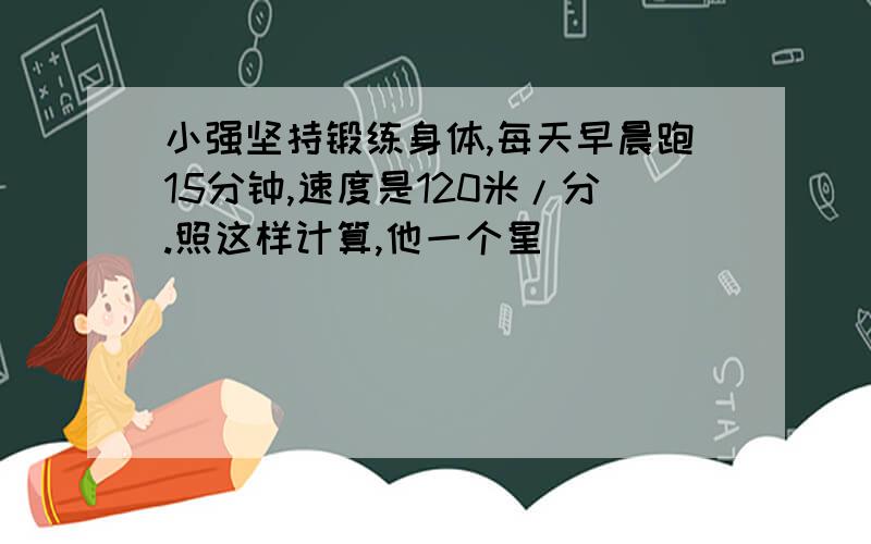 小强坚持锻练身体,每天早晨跑15分钟,速度是120米/分.照这样计算,他一个星