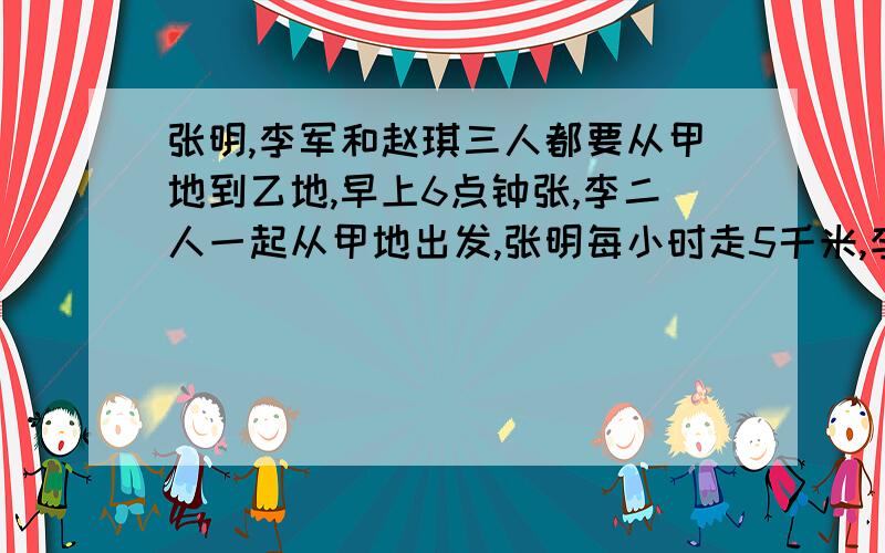 张明,李军和赵琪三人都要从甲地到乙地,早上6点钟张,李二人一起从甲地出发,张明每小时走5千米,李军每小时走4千米,赵琪上午8点才从甲地出发,傍晚6点张,赵同时到达乙地.那么赵琪什么时候